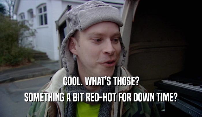 COOL. WHAT'S THOSE? SOMETHING A BIT RED-HOT FOR DOWN TIME? 