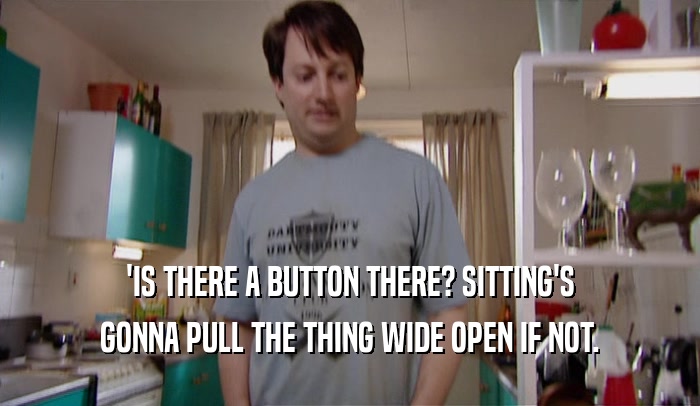 'IS THERE A BUTTON THERE? SITTING'S GONNA PULL THE THING WIDE OPEN IF NOT. 