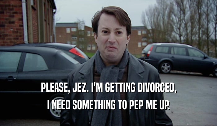 PLEASE, JEZ. I'M GETTING DIVORCED, I NEED SOMETHING TO PEP ME UP. 