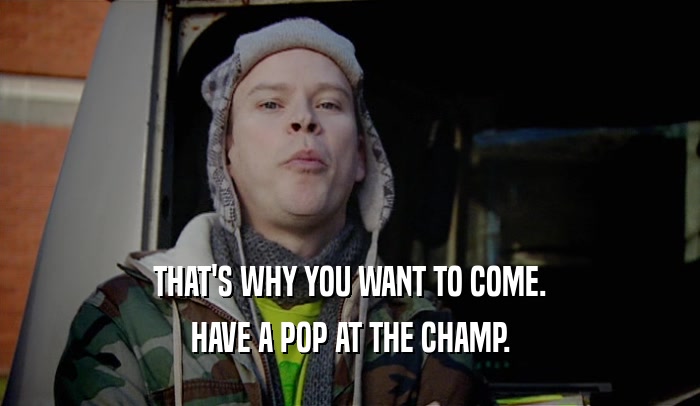 THAT'S WHY YOU WANT TO COME.
 HAVE A POP AT THE CHAMP.
 