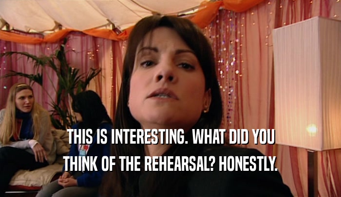 THIS IS INTERESTING. WHAT DID YOU THINK OF THE REHEARSAL? HONESTLY. 