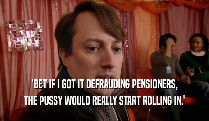 'BET IF I GOT IT DEFRAUDING PENSIONERS,
 THE PUSSY WOULD REALLY START ROLLING IN.'
 