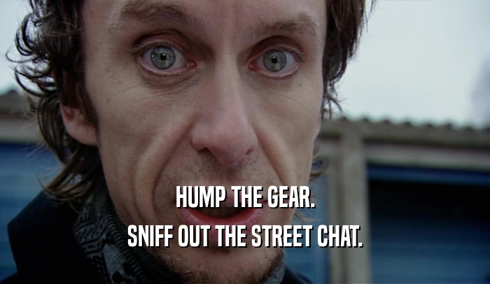 HUMP THE GEAR. SNIFF OUT THE STREET CHAT. 