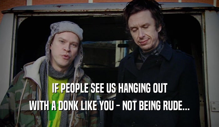 IF PEOPLE SEE US HANGING OUT
 WITH A DONK LIKE YOU - NOT BEING RUDE...
 