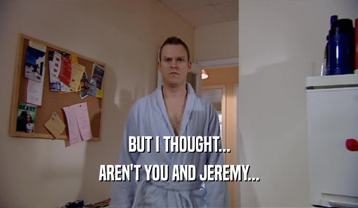 BUT I THOUGHT... AREN'T YOU AND JEREMY... 