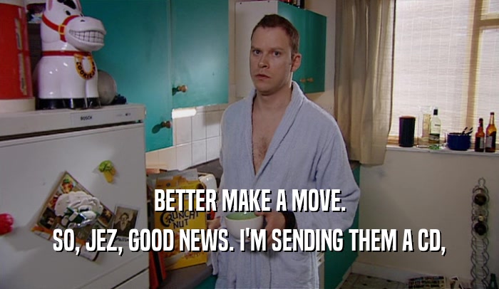 BETTER MAKE A MOVE. SO, JEZ, GOOD NEWS. I'M SENDING THEM A CD, 