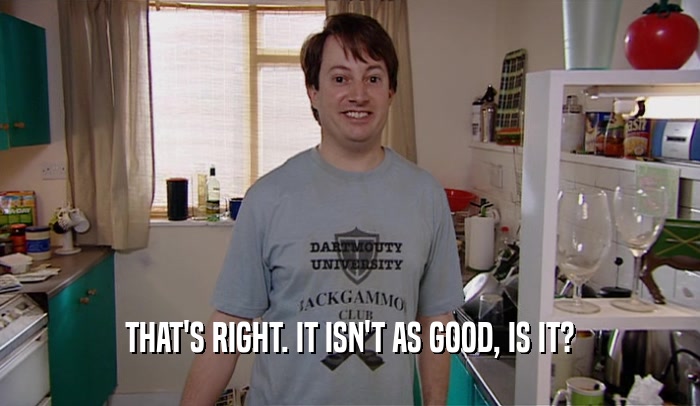 THAT'S RIGHT. IT ISN'T AS GOOD, IS IT?  