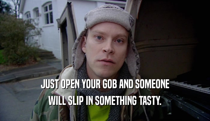JUST OPEN YOUR GOB AND SOMEONE WILL SLIP IN SOMETHING TASTY. 