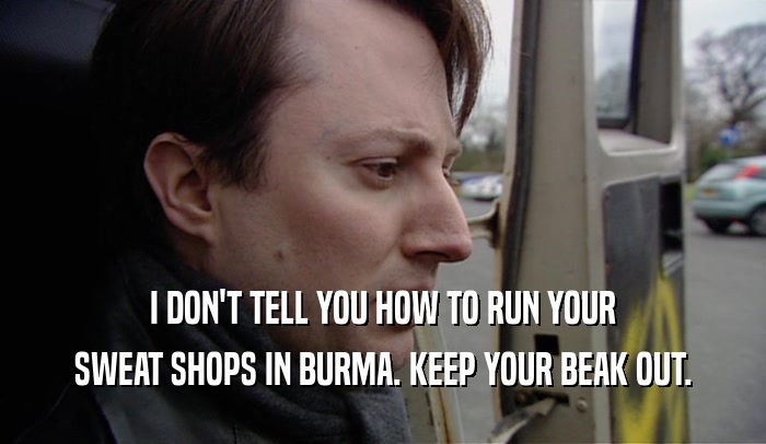 I DON'T TELL YOU HOW TO RUN YOUR SWEAT SHOPS IN BURMA. KEEP YOUR BEAK OUT. 