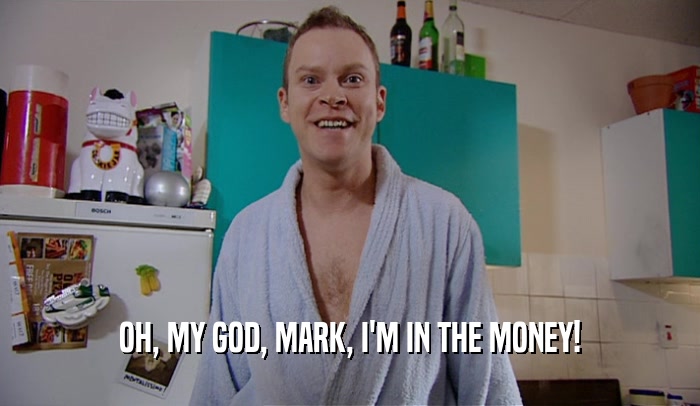 OH, MY GOD, MARK, I'M IN THE MONEY!  