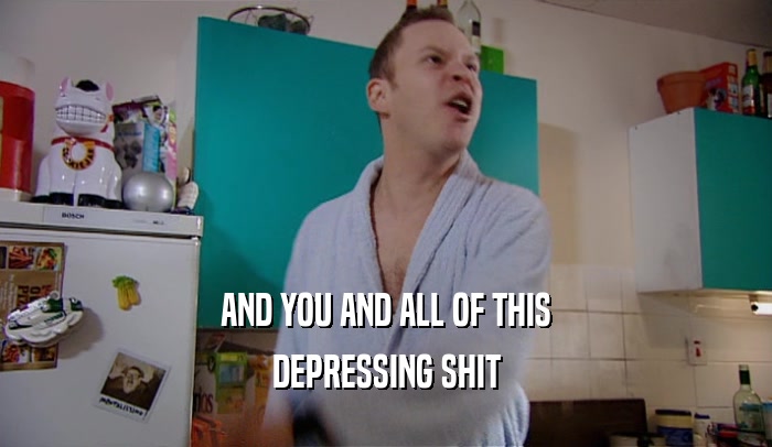 AND YOU AND ALL OF THIS DEPRESSING SHIT 