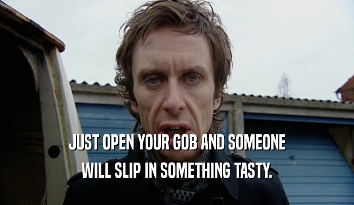 JUST OPEN YOUR GOB AND SOMEONE WILL SLIP IN SOMETHING TASTY. 