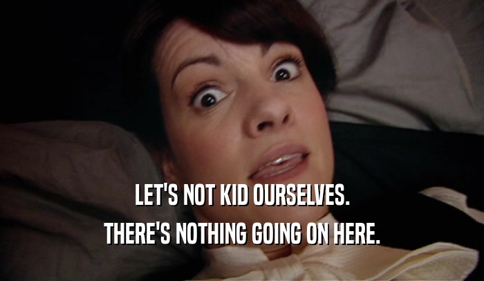 LET'S NOT KID OURSELVES. THERE'S NOTHING GOING ON HERE. 