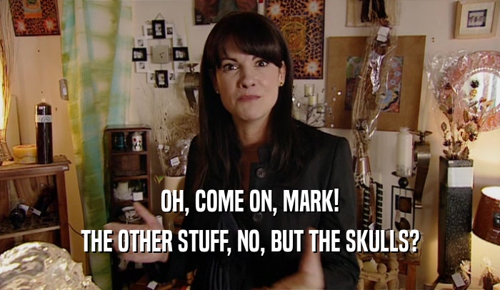OH, COME ON, MARK! THE OTHER STUFF, NO, BUT THE SKULLS? 