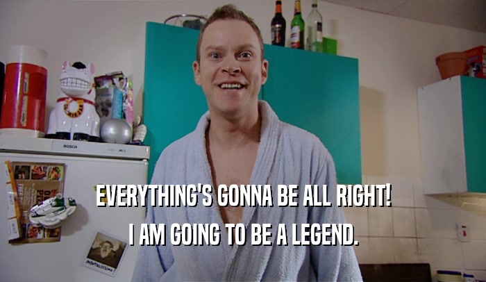 EVERYTHING'S GONNA BE ALL RIGHT! I AM GOING TO BE A LEGEND. 