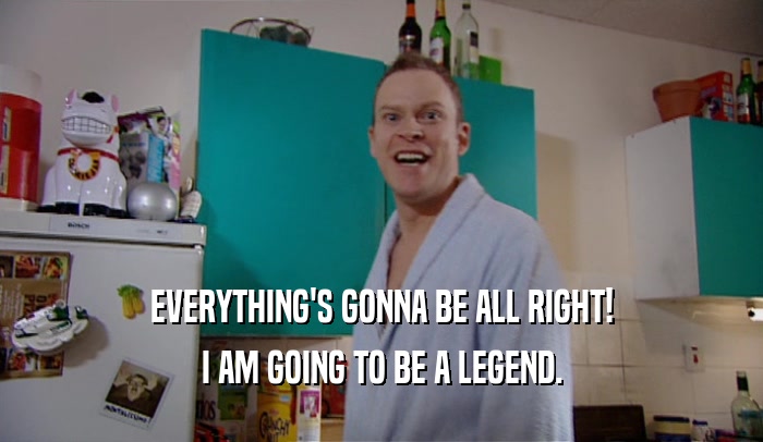 EVERYTHING'S GONNA BE ALL RIGHT! I AM GOING TO BE A LEGEND. 