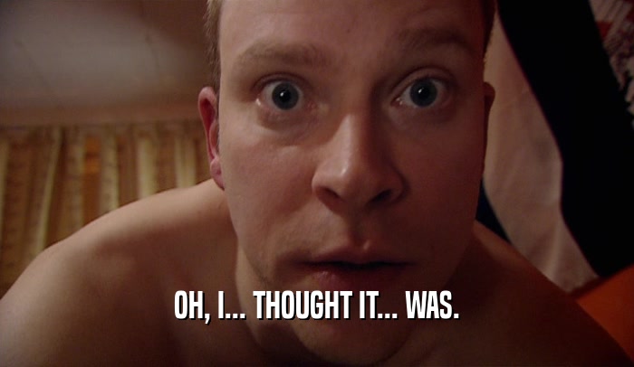 OH, I... THOUGHT IT... WAS.  