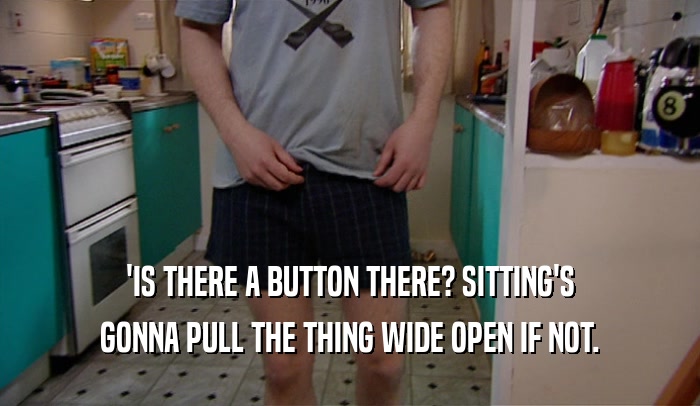 'IS THERE A BUTTON THERE? SITTING'S GONNA PULL THE THING WIDE OPEN IF NOT. 