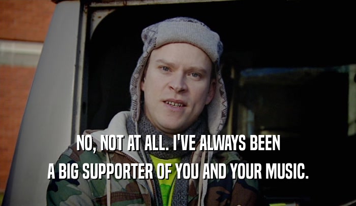 NO, NOT AT ALL. I'VE ALWAYS BEEN A BIG SUPPORTER OF YOU AND YOUR MUSIC. 