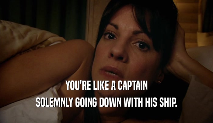 YOU'RE LIKE A CAPTAIN SOLEMNLY GOING DOWN WITH HIS SHIP. 