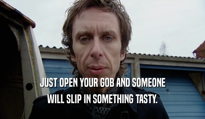 JUST OPEN YOUR GOB AND SOMEONE WILL SLIP IN SOMETHING TASTY. 