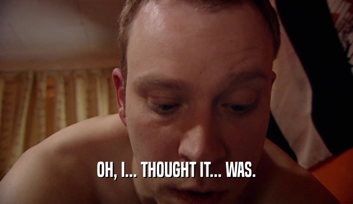 OH, I... THOUGHT IT... WAS.  
