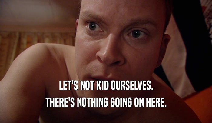 LET'S NOT KID OURSELVES. THERE'S NOTHING GOING ON HERE. 