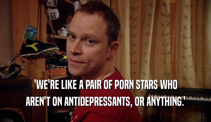 'WE'RE LIKE A PAIR OF PORN STARS WHO AREN'T ON ANTIDEPRESSANTS, OR ANYTHING.' 