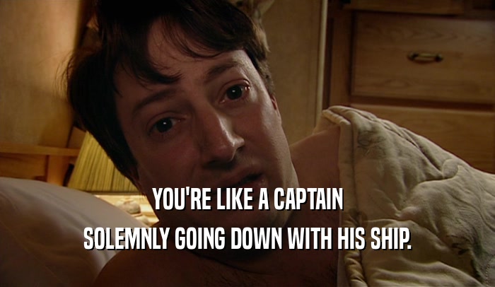 YOU'RE LIKE A CAPTAIN SOLEMNLY GOING DOWN WITH HIS SHIP. 