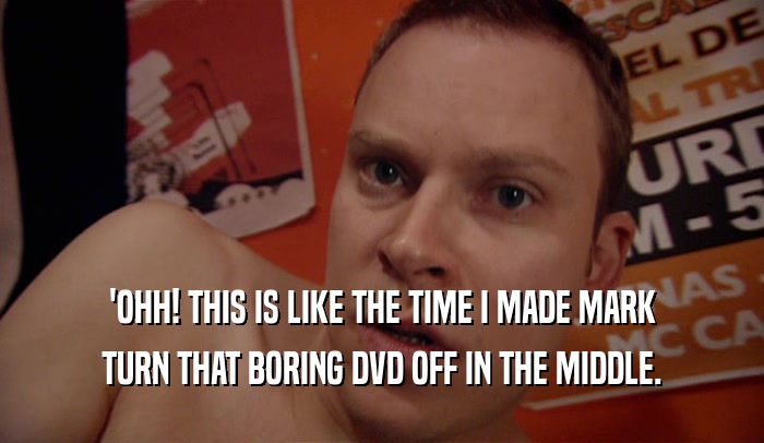 'OHH! THIS IS LIKE THE TIME I MADE MARK TURN THAT BORING DVD OFF IN THE MIDDLE. 