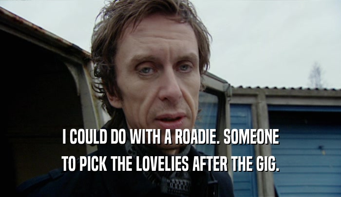 I COULD DO WITH A ROADIE. SOMEONE TO PICK THE LOVELIES AFTER THE GIG. 
