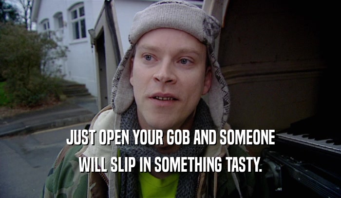 JUST OPEN YOUR GOB AND SOMEONE WILL SLIP IN SOMETHING TASTY. 