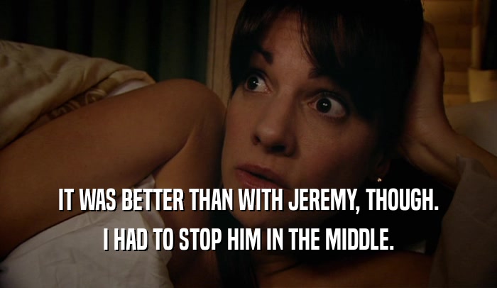 IT WAS BETTER THAN WITH JEREMY, THOUGH. I HAD TO STOP HIM IN THE MIDDLE. 