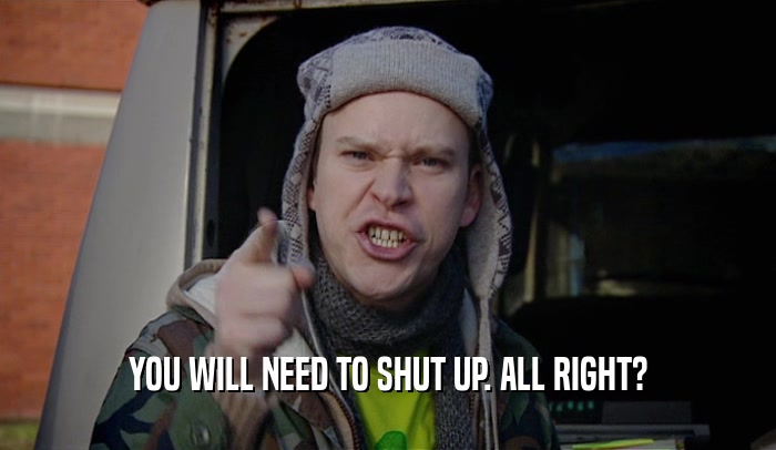YOU WILL NEED TO SHUT UP. ALL RIGHT?  