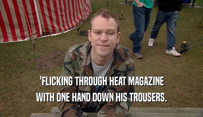 'FLICKING THROUGH HEAT MAGAZINE
 WITH ONE HAND DOWN HIS TROUSERS.
 