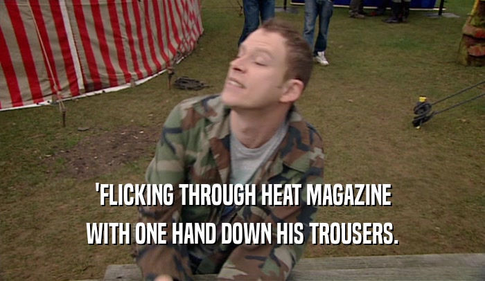 'FLICKING THROUGH HEAT MAGAZINE
 WITH ONE HAND DOWN HIS TROUSERS.
 