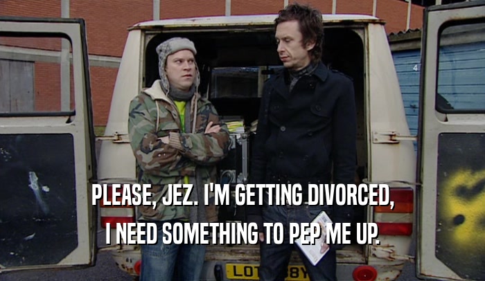 PLEASE, JEZ. I'M GETTING DIVORCED, I NEED SOMETHING TO PEP ME UP. 