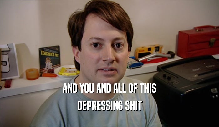 AND YOU AND ALL OF THIS DEPRESSING SHIT 
