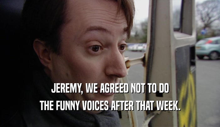 JEREMY, WE AGREED NOT TO DO THE FUNNY VOICES AFTER THAT WEEK. 