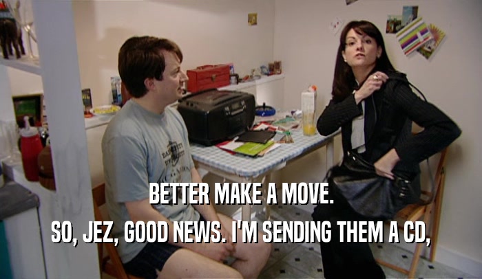 BETTER MAKE A MOVE. SO, JEZ, GOOD NEWS. I'M SENDING THEM A CD, 