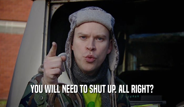 YOU WILL NEED TO SHUT UP. ALL RIGHT?  