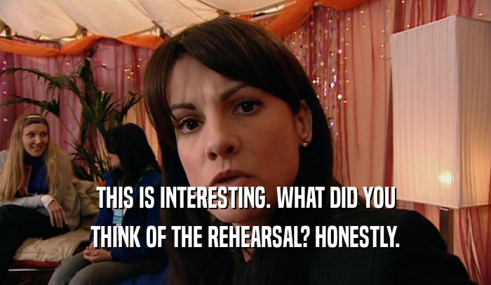 THIS IS INTERESTING. WHAT DID YOU THINK OF THE REHEARSAL? HONESTLY. 