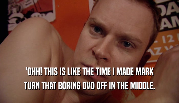 'OHH! THIS IS LIKE THE TIME I MADE MARK TURN THAT BORING DVD OFF IN THE MIDDLE. 