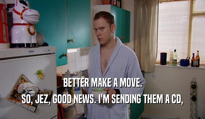 BETTER MAKE A MOVE. SO, JEZ, GOOD NEWS. I'M SENDING THEM A CD, 