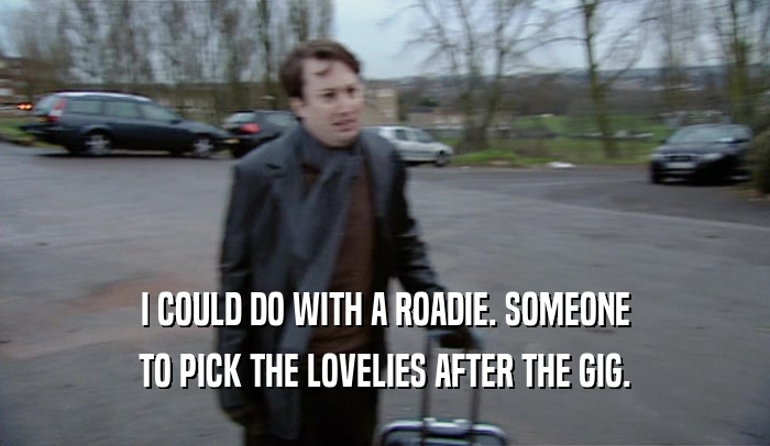 I COULD DO WITH A ROADIE. SOMEONE TO PICK THE LOVELIES AFTER THE GIG. 