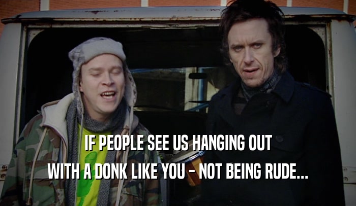 IF PEOPLE SEE US HANGING OUT
 WITH A DONK LIKE YOU - NOT BEING RUDE...
 