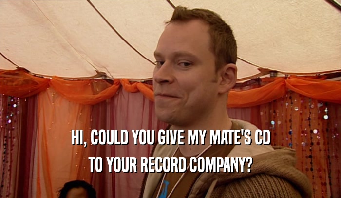 HI, COULD YOU GIVE MY MATE'S CD TO YOUR RECORD COMPANY? 