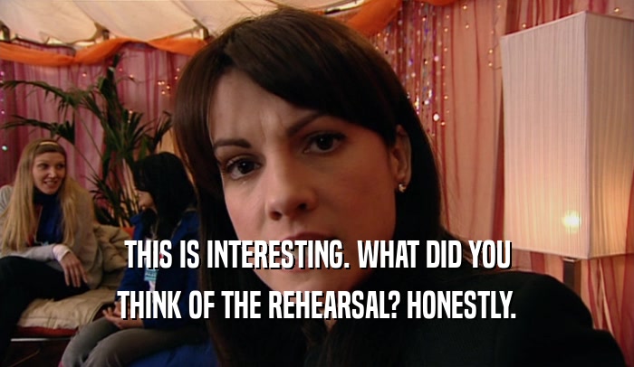 THIS IS INTERESTING. WHAT DID YOU THINK OF THE REHEARSAL? HONESTLY. 
