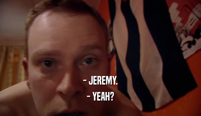 - JEREMY.
 - YEAH?
 