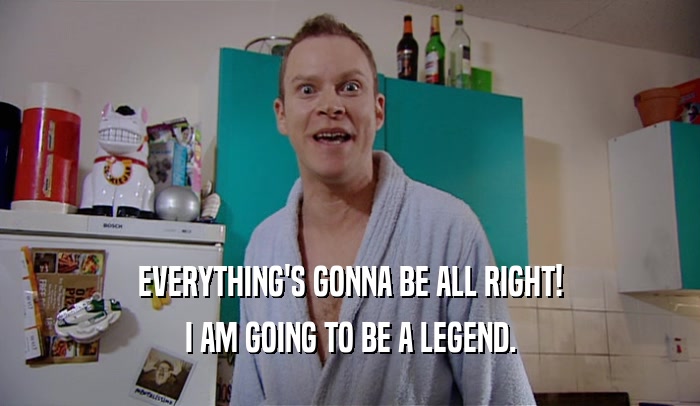 EVERYTHING'S GONNA BE ALL RIGHT! I AM GOING TO BE A LEGEND. 